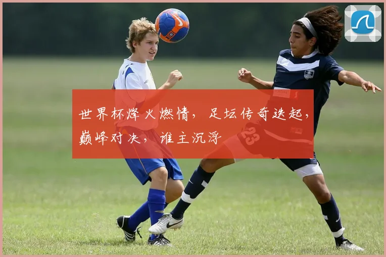 世界杯烽火燃情，足坛传奇迭起，巅峰对决，谁主沉浮