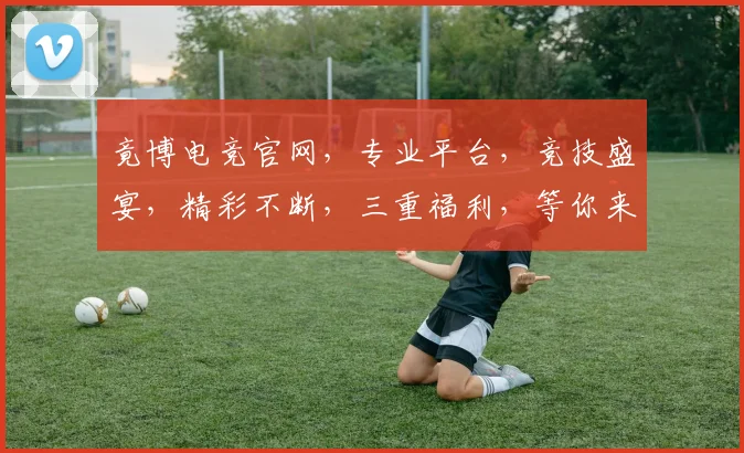 竟博电竞官网，专业平台，竞技盛宴，精彩不断，三重福利，等你来战，体验非凡