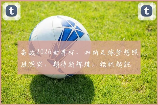备战2026世界杯，加纳足球梦想照进现实，期待新辉煌，扬帆起航