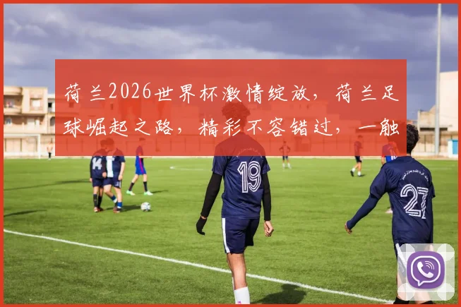 荷兰2026世界杯激情绽放，荷兰足球崛起之路，精彩不容错过，一触即发