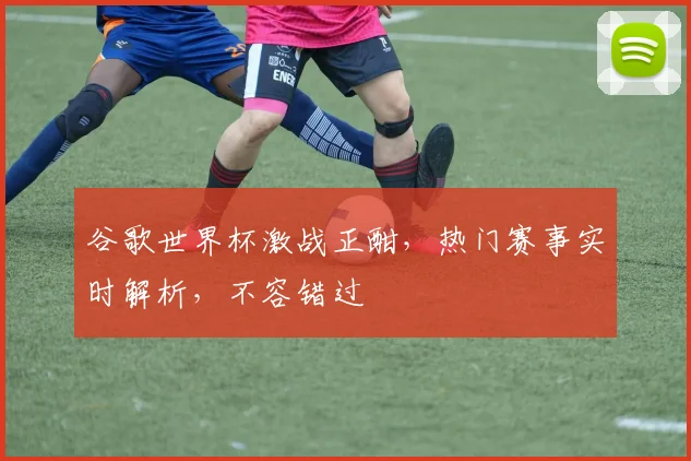 谷歌世界杯激战正酣，热门赛事实时解析，不容错过