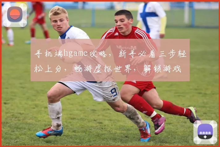 手机端hgame攻略，新手必看三步轻松上分，畅游虚拟世界，解锁游戏新境界