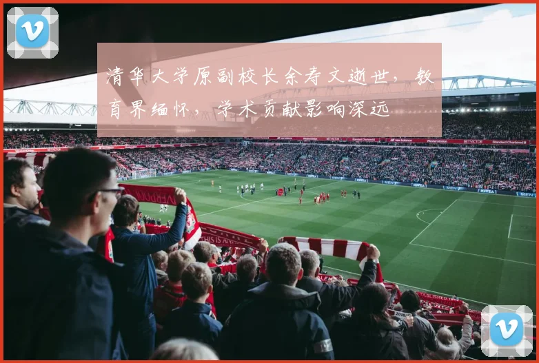 清华大学原副校长余寿文逝世，教育界缅怀，学术贡献影响深远
