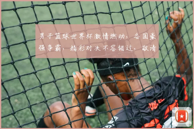 男子篮球世界杯激情燃动，各国豪强争霸，精彩对决不容错过，敬请关注