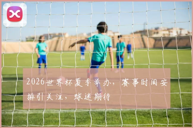 2026世界杯夏季举办，赛事时间安排引关注，球迷期待